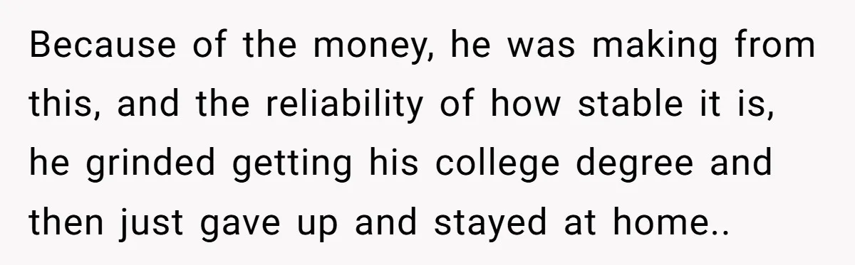 Because of the money, he was making from this, and the reliability of how stable it is, he grinded getting his college degree and then just gave up and stayed...