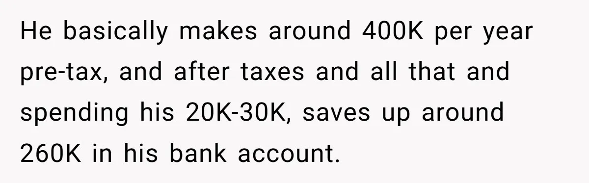 He basically makes around 400K per year pre-tax, and after taxes and all that and spending his 20K-30K, saves up around 260K in his bank account.
