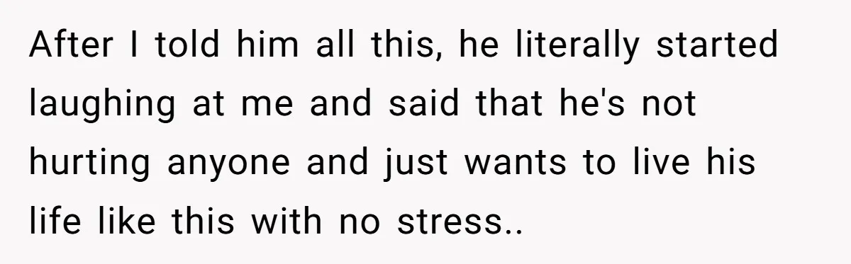 After I told him all this, he literally started laughing at me and said that he's not hurting anyone and just wants to live his life like this with no...