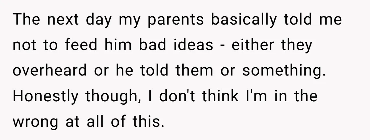The next day my parents basically told me not to feed him bad ideas - either they overheard or he told them or something. Honestly though, I don't think I'm...