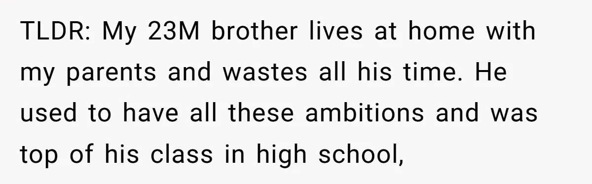 TLDR: My 23M brother lives at home with my parents and wastes all his time. He used to have all these ambitions and was top of his class in high...