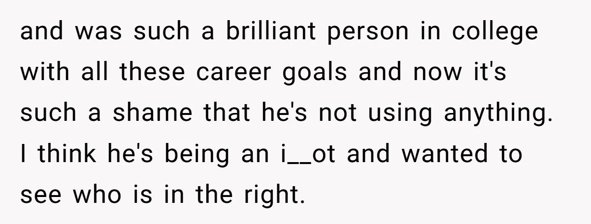 and was such a brilliant person in college with all these career goals and now it's such a shame that he's not using anything. I think he's being an i__ot...