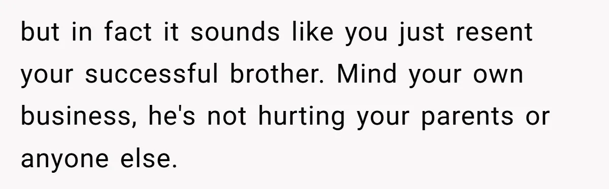 but in fact it sounds like you just resent your successful brother. Mind your own business, he's not hurting your parents or anyone else.