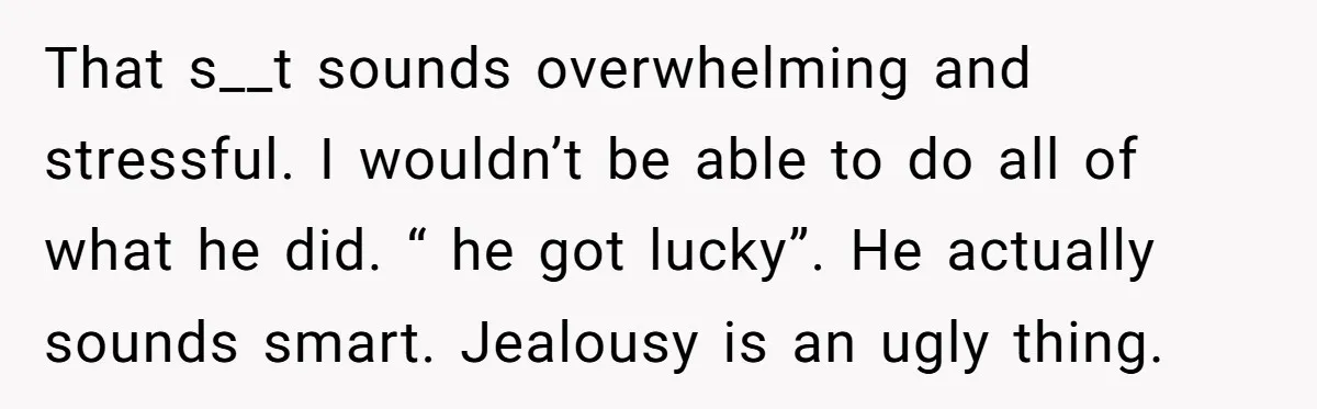 That s__t sounds overwhelming and stressful. I wouldn’t be able to do all of what he did. “ he got lucky”. He actually sounds smart. Jealousy is an ugly thing.