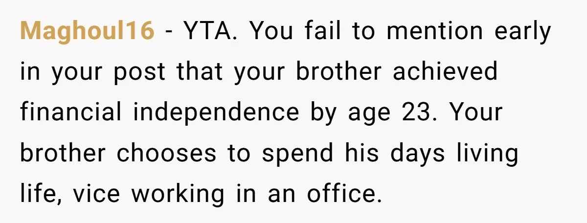 Maghoul16 − YTA. You fail to mention early in your post that your brother achieved financial independence by age 23. Your brother chooses to spend his days living life, vice...