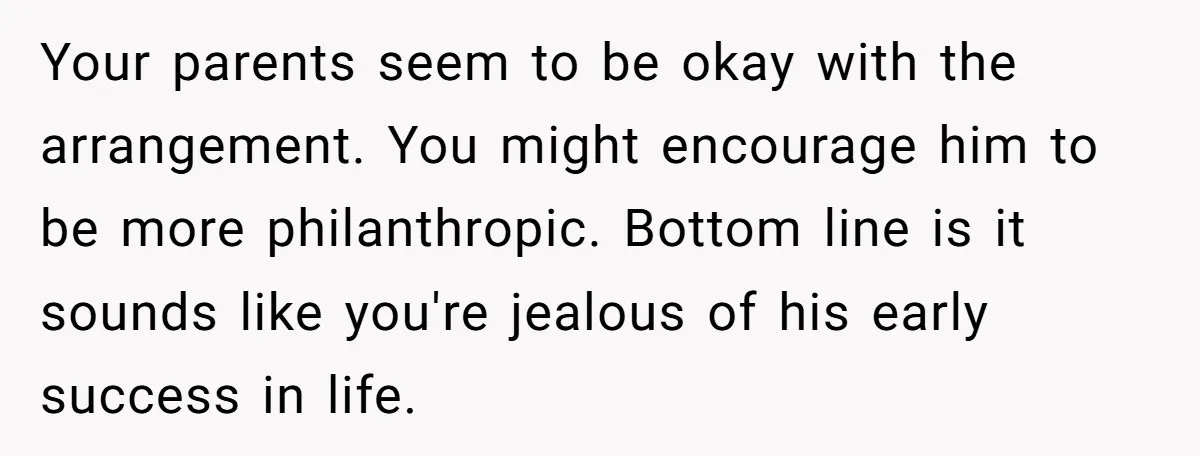 Your parents seem to be okay with the arrangement. You might encourage him to be more philanthropic. Bottom line is it sounds like you're jealous of his early success in...