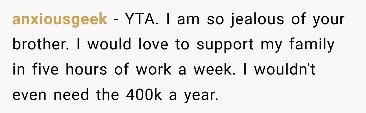 anxiousgeek − YTA. I am so jealous of your brother. I would love to support my family in five hours of work a week. I wouldn't even need the 400k...