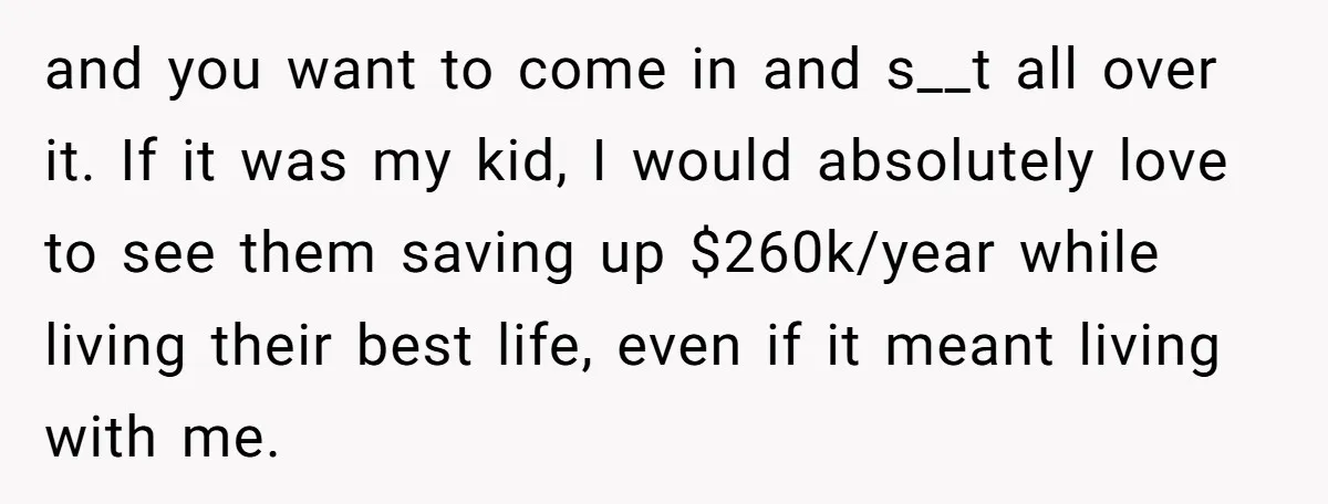 and you want to come in and s__t all over it. If it was my kid, I would absolutely love to see them saving up $260k/year while living their best...