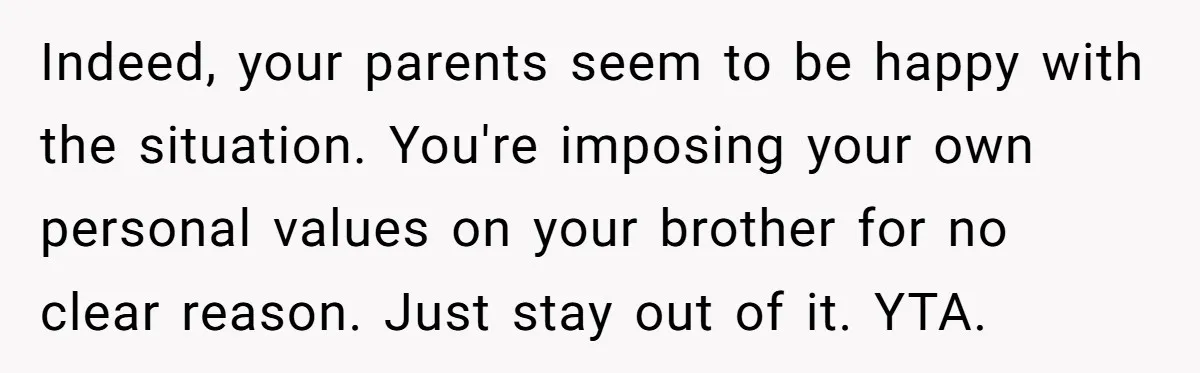 Indeed, your parents seem to be happy with the situation. You're imposing your own personal values on your brother for no clear reason. Just stay out of it. YTA.
