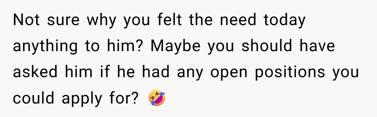 Not sure why you felt the need today anything to him? Maybe you should have asked him if he had any open positions you could apply for? 🤣