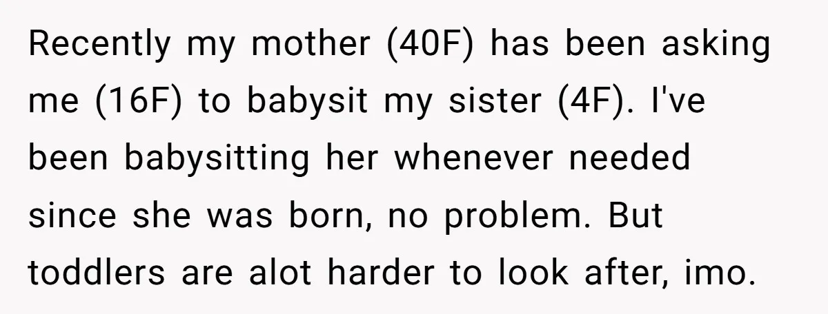 Recently my mother (40F) has been asking me (16F) to babysit my sister (4F). I've been babysitting her whenever needed since she was born, no problem. But toddlers are alot...