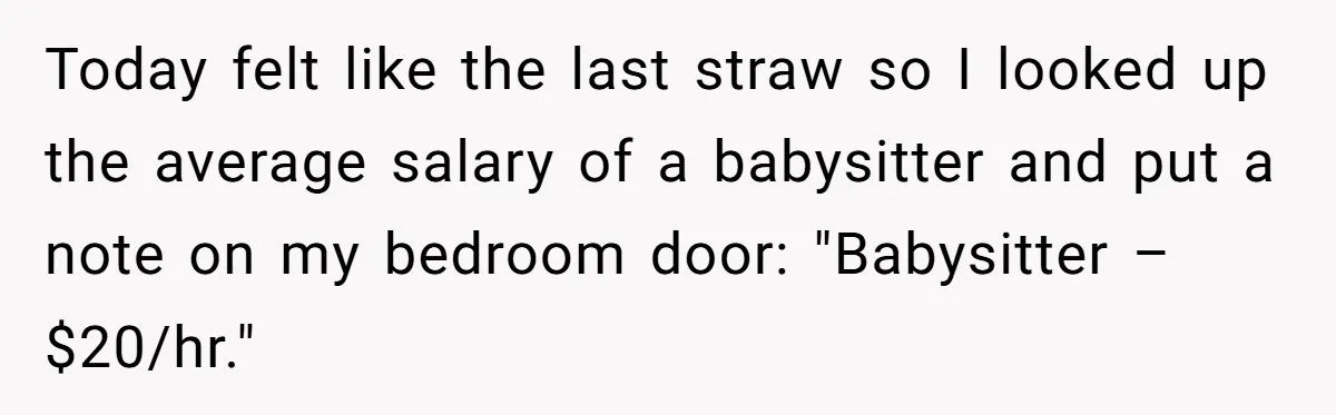 Today felt like the last straw so I looked up the average salary of a babysitter and put a note on my bedroom door: "Babysitter – $20/hr."