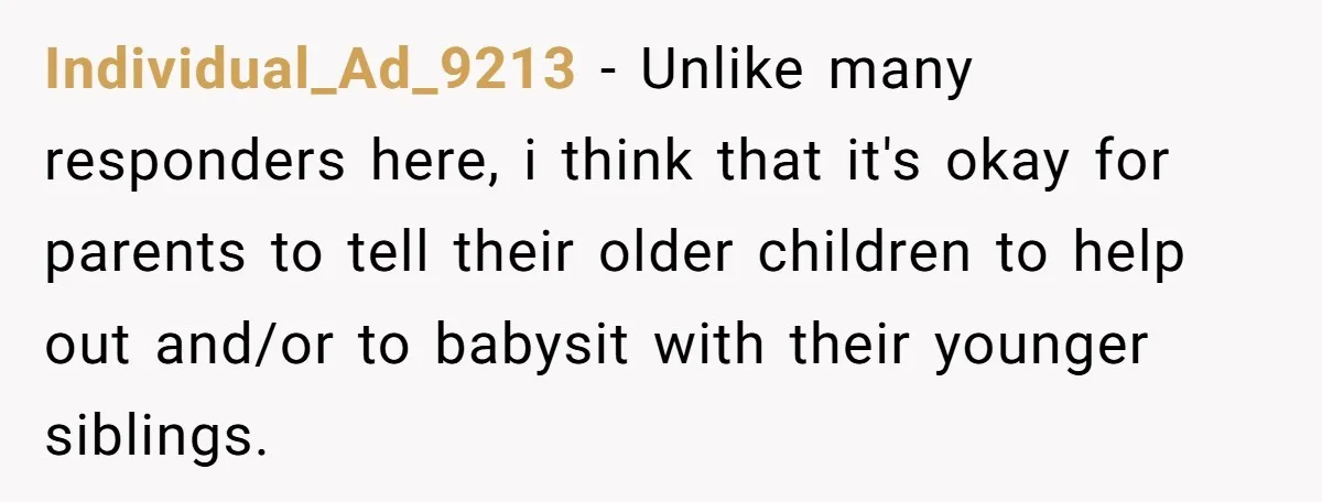 Individual_Ad_9213 − Unlike many responders here, i think that it's okay for parents to tell their older children to help out and/or to babysit with their younger siblings.