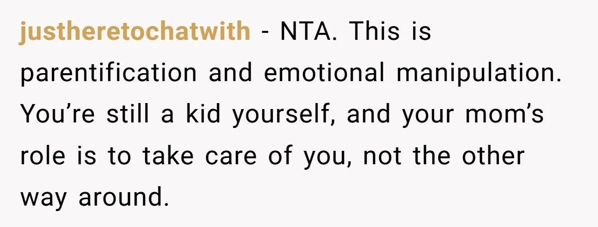 justheretochatwith − NTA. This is parentification and emotional manipulation. You’re still a kid yourself, and your mom’s role is to take care of you, not the other way around.