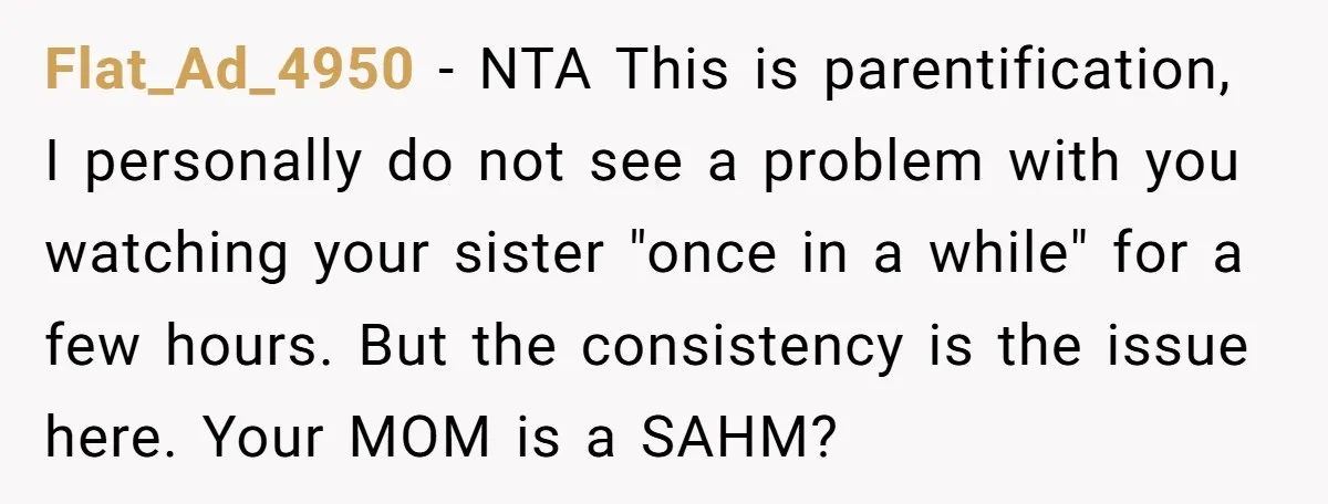 Flat_Ad_4950 − NTA This is parentification, I personally do not see a problem with you watching your sister "once in a while" for a few hours. But the consistency is...
