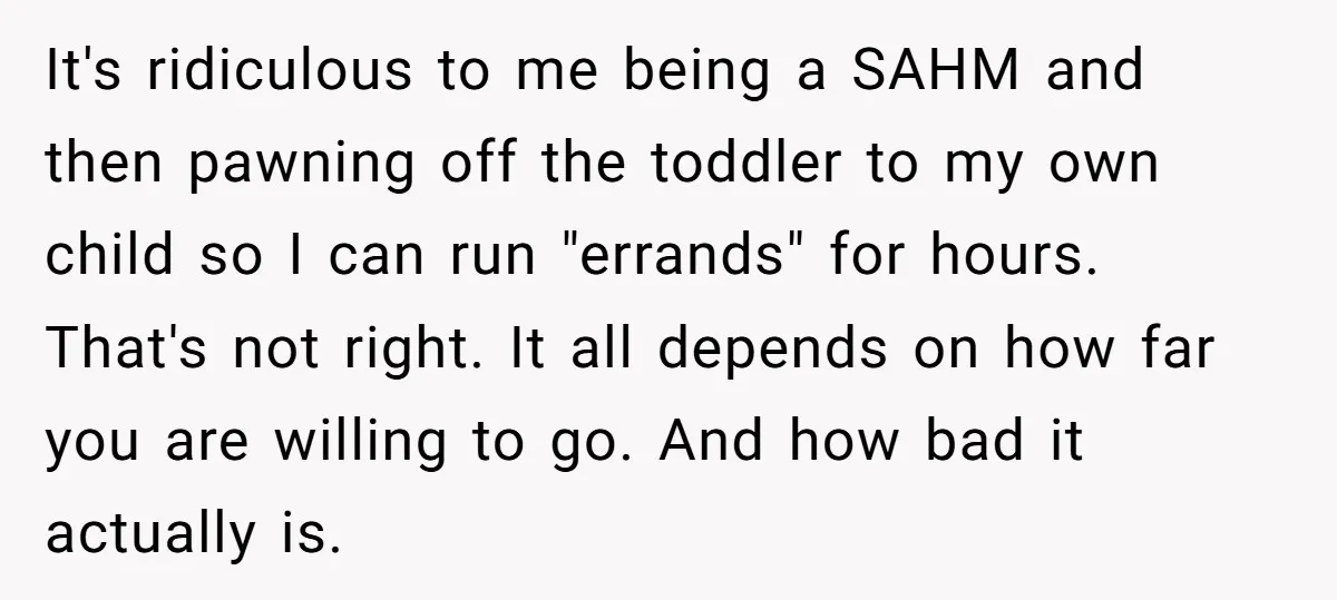 It's ridiculous to me being a SAHM and then pawning off the toddler to my own child so I can run "errands" for hours. That's not right. It all depends...