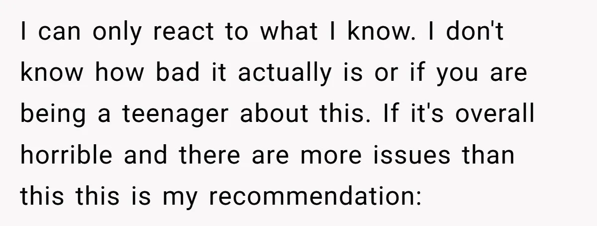 I can only react to what I know. I don't know how bad it actually is or if you are being a teenager about this. If it's overall horrible and...