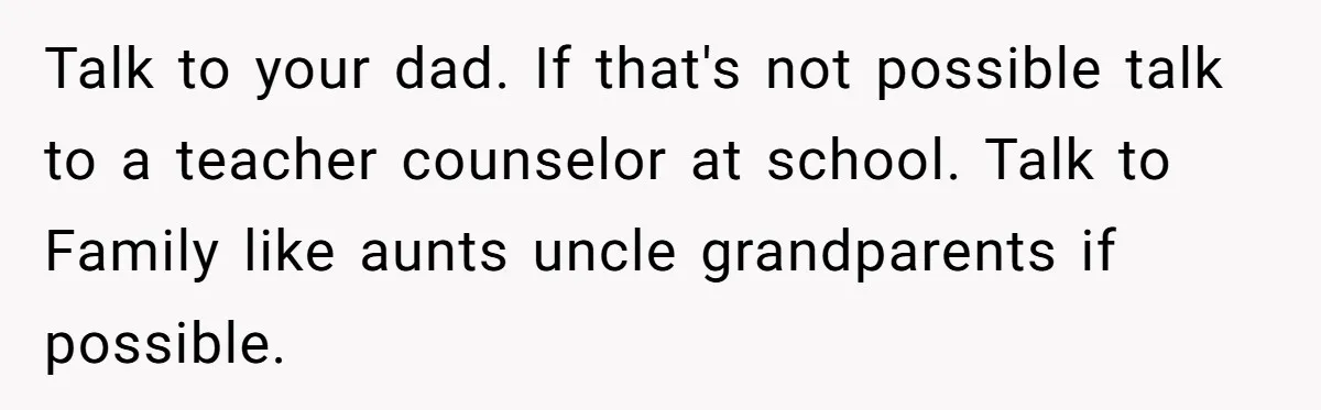 Talk to your dad. If that's not possible talk to a teacher counselor at school. Talk to Family like aunts uncle grandparents if possible.