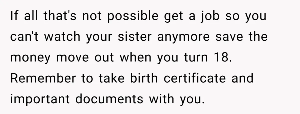 If all that's not possible get a job so you can't watch your sister anymore save the money move out when you turn 18. Remember to take birth certificate and...