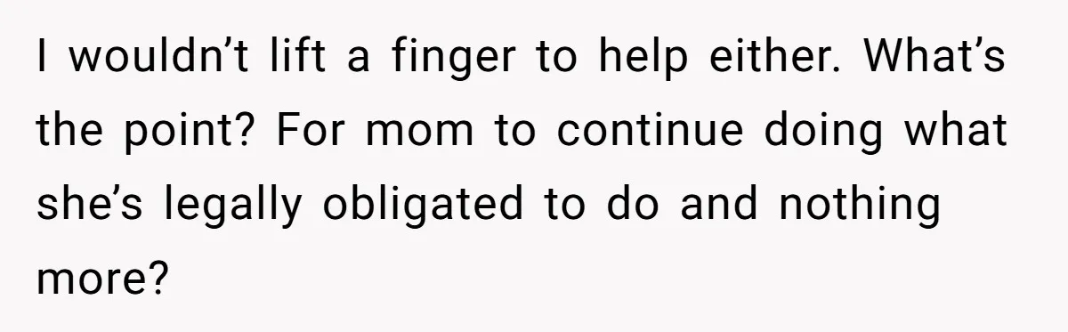I wouldn’t lift a finger to help either. What’s the point? For mom to continue doing what she’s legally obligated to do and nothing more?