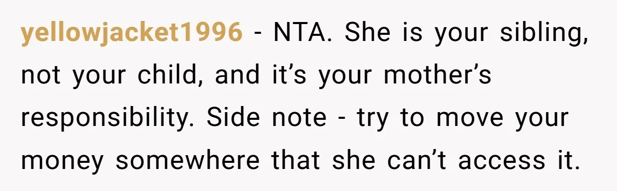yellowjacket1996 − NTA. She is your sibling, not your child, and it’s your mother’s responsibility. Side note - try to move your money somewhere that she can’t access it.