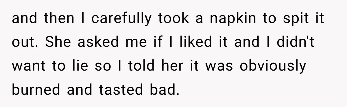 and then I carefully took a napkin to spit it out. She asked me if I liked it and I didn't want to lie so I told her it was...