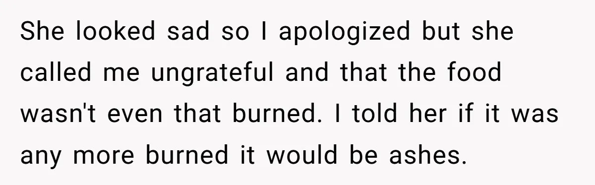 She looked sad so I apologized but she called me ungrateful and that the food wasn't even that burned. I told her if it was any more burned it would...
