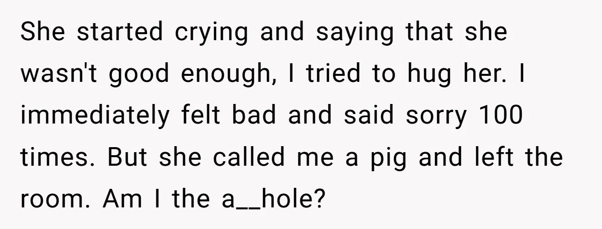 She started crying and saying that she wasn't good enough, I tried to hug her. I immediately felt bad and said sorry 100 times. But she called me a pig...