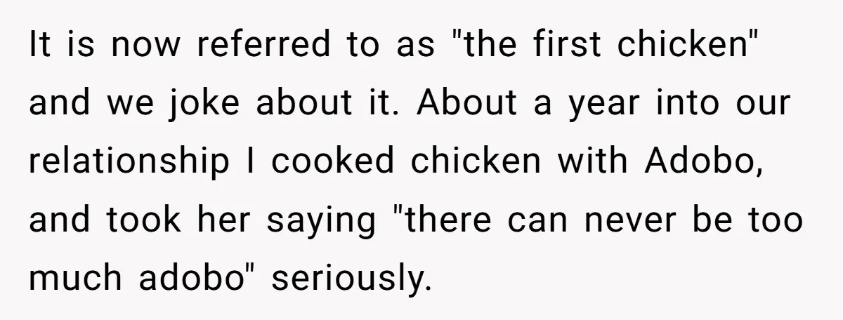 It is now referred to as "the first chicken" and we joke about it. About a year into our relationship I cooked chicken with Adobo, and took her saying "there...