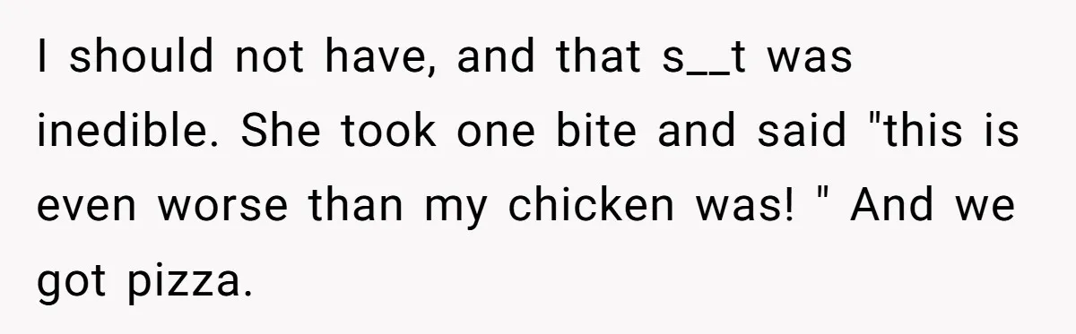 I should not have, and that s__t was inedible. She took one bite and said "this is even worse than my chicken was! " And we got pizza.