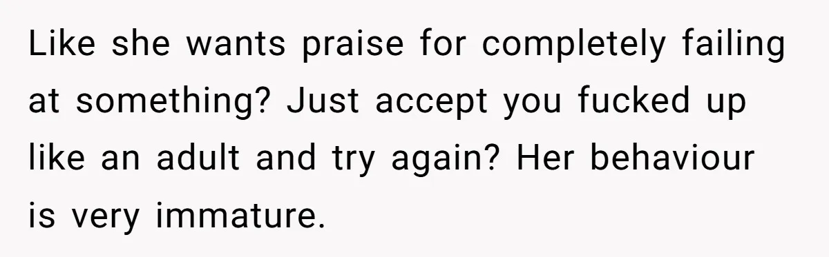 Like she wants praise for completely failing at something? Just accept you fucked up like an adult and try again? Her behaviour is very immature.