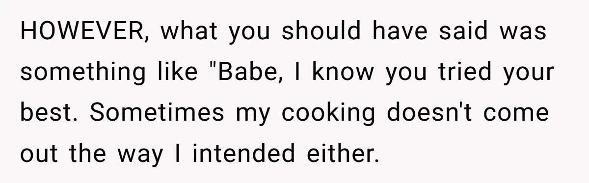 HOWEVER, what you should have said was something like "Babe, I know you tried your best. Sometimes my cooking doesn't come out the way I intended either.