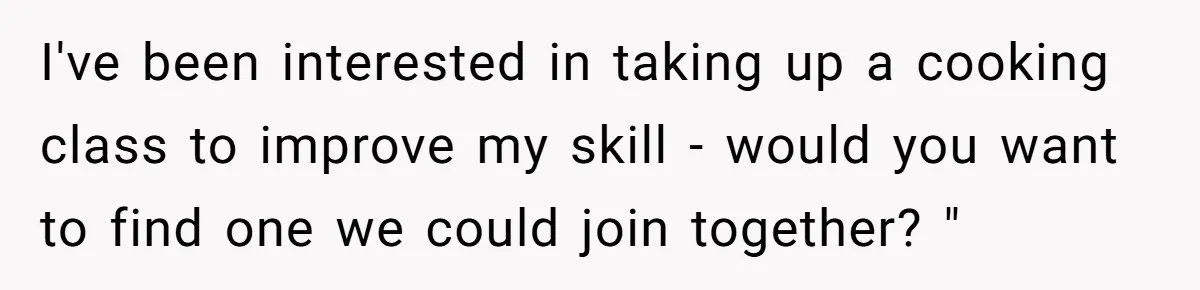 I've been interested in taking up a cooking class to improve my skill - would you want to find one we could join together? "