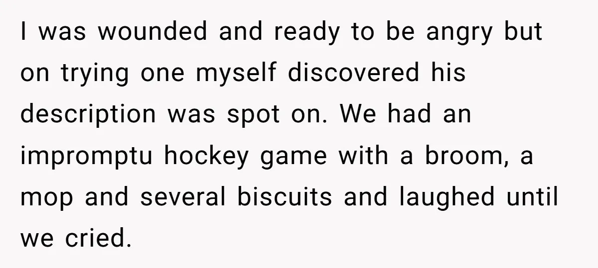 I was wounded and ready to be angry but on trying one myself discovered his description was spot on. We had an impromptu hockey game with a broom, a mop...