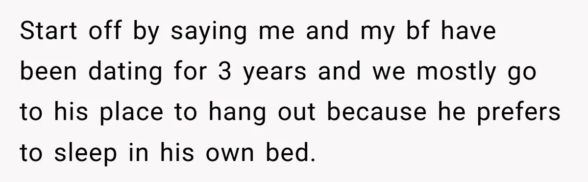 Start off by saying me and my bf have been dating for 3 years and we mostly go to his place to hang out because he prefers to sleep in...