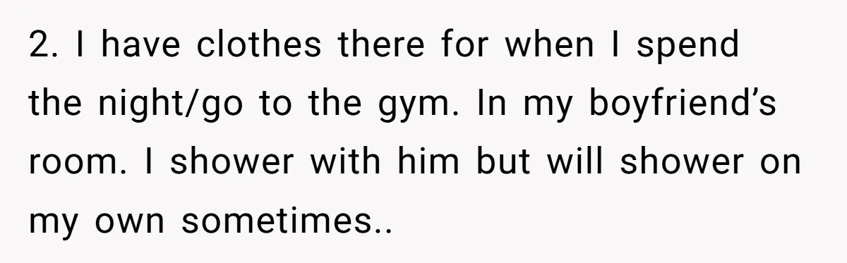 2. I have clothes there for when I spend the night/go to the gym. In my boyfriend’s room. I shower with him but will shower on my own sometimes..