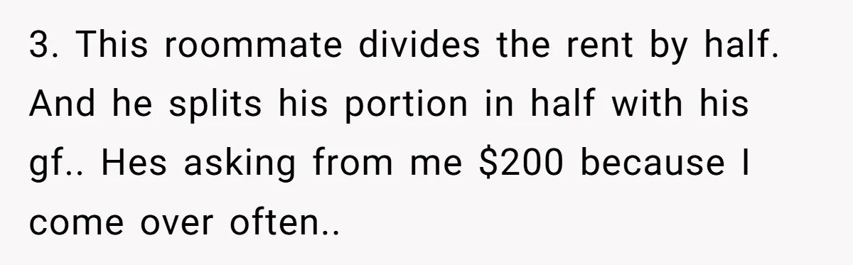 3. This roommate divides the rent by half. And he splits his portion in half with his gf.. Hes asking from me $200 because I come over often..