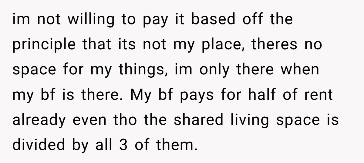 im not willing to pay it based off the principle that its not my place, theres no space for my things, im only there when my bf is there. My...