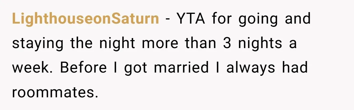 LighthouseonSaturn − YTA for going and staying the night more than 3 nights a week. Before I got married I always had roommates.