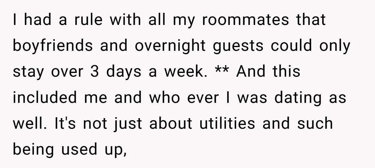 I had a rule with all my roommates that boyfriends and overnight guests could only stay over 3 days a week. ** And this included me and who ever I...