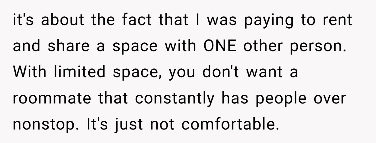 it's about the fact that I was paying to rent and share a space with ONE other person. With limited space, you don't want a roommate that constantly has people...