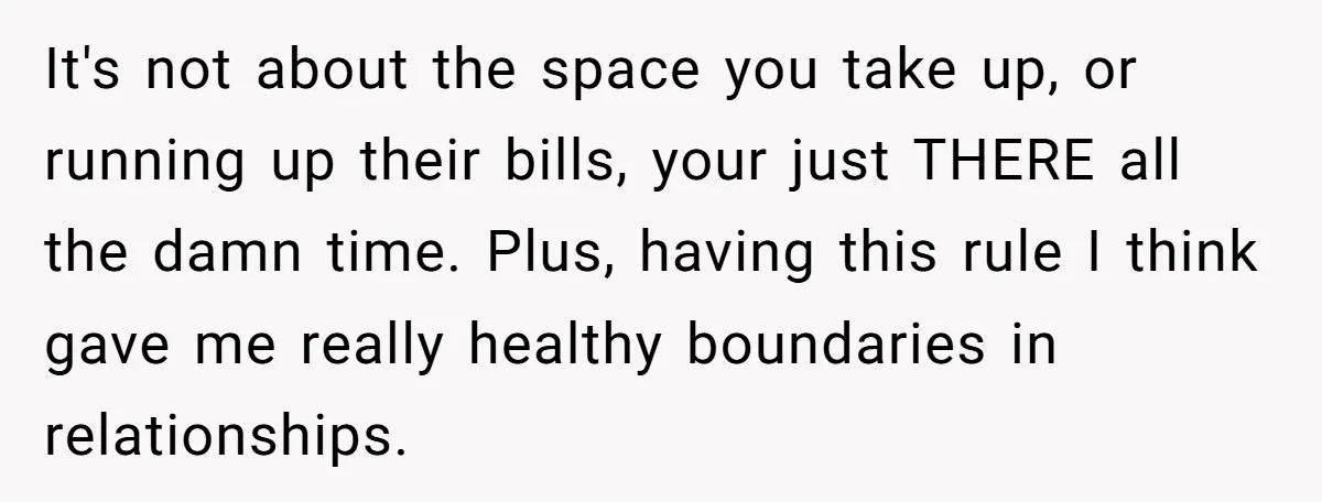 It's not about the space you take up, or running up their bills, your just THERE all the damn time. Plus, having this rule I think gave me really healthy...