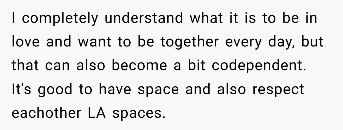 I completely understand what it is to be in love and want to be together every day, but that can also become a bit codependent. It's good to have space...