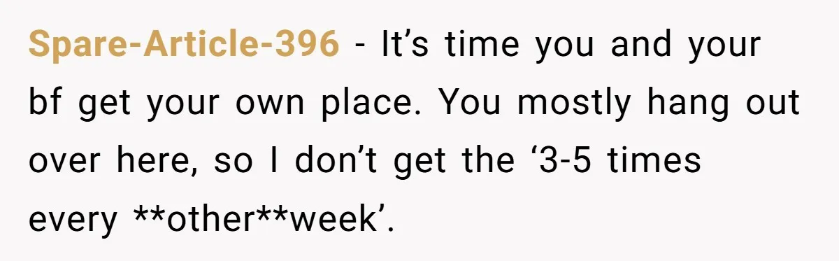 Spare-Article-396 − It’s time you and your bf get your own place. You mostly hang out over here, so I don’t get the ‘3-5 times every **other**week’.