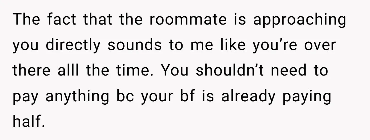 The fact that the roommate is approaching you directly sounds to me like you’re over there alll the time. You shouldn’t need to pay anything bc your bf is already...