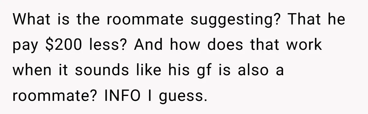 What is the roommate suggesting? That he pay $200 less? And how does that work when it sounds like his gf is also a roommate? INFO I guess.