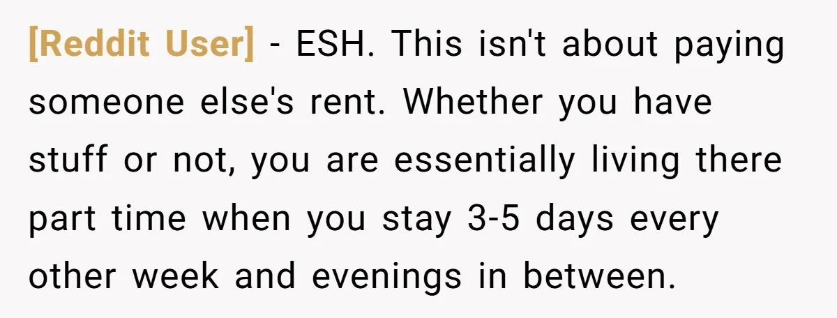 [Reddit User] − ESH. This isn't about paying someone else's rent. Whether you have stuff or not, you are essentially living there part time when you stay 3-5 days every...