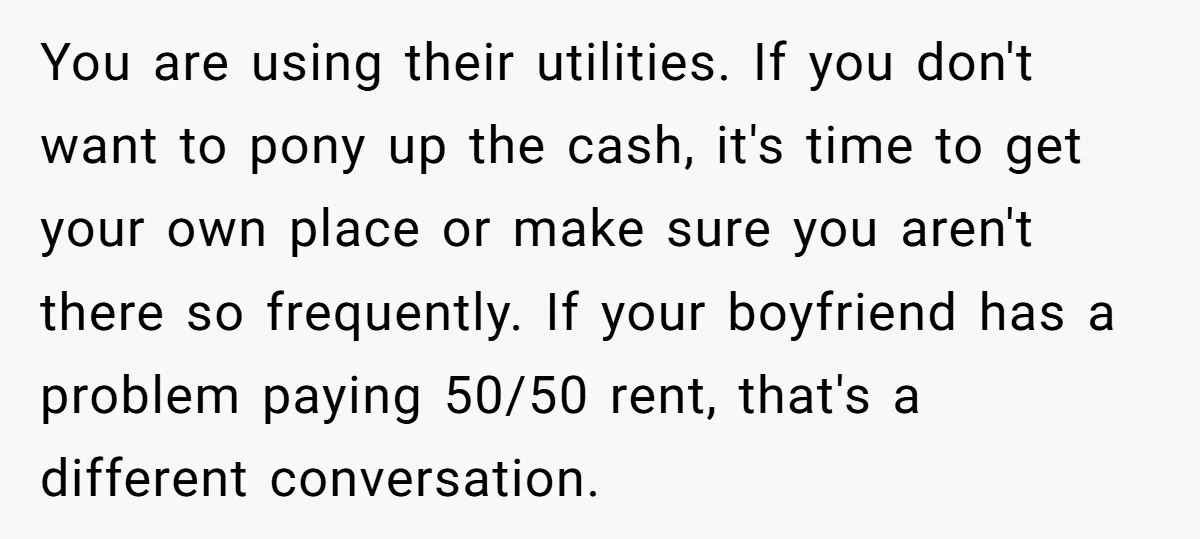 You are using their utilities. If you don't want to pony up the cash, it's time to get your own place or make sure you aren't there so frequently. If...
