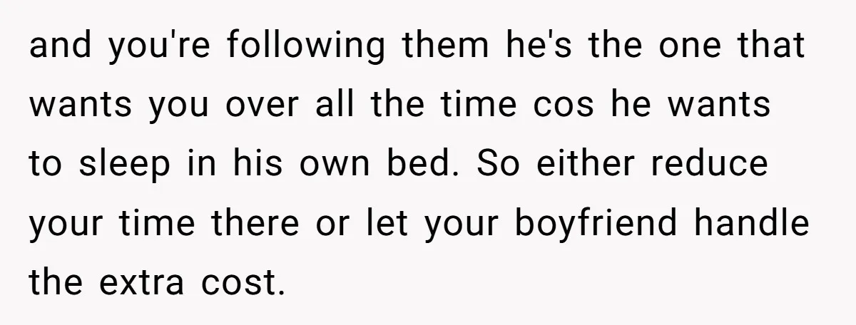 and you're following them he's the one that wants you over all the time cos he wants to sleep in his own bed. So either reduce your time there or...