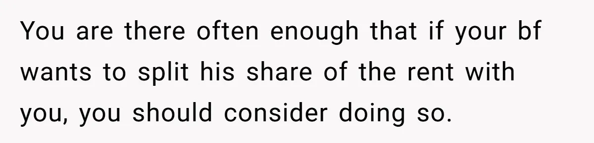 You are there often enough that if your bf wants to split his share of the rent with you, you should consider doing so.